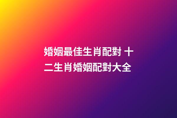 婚姻最佳生肖配對 十二生肖婚姻配對大全